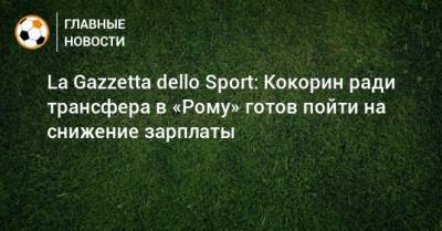 La Gazzetta dello Sport: Кокорин ради трансфера в «Рому» готов пойти на снижение зарплаты