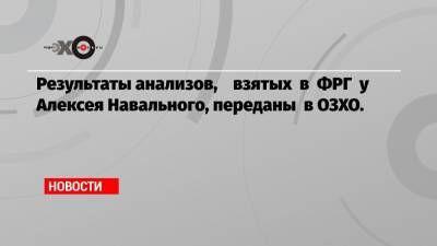 Результаты анализов, взятых в ФРГ у Алексея Навального, переданы в ОЗХО.