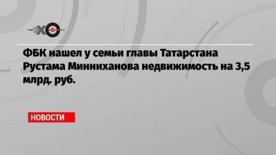 ФБК нашел у семьи главы Татарстана Рустама Минниханова недвижимость на 3,5 млрд. руб.