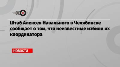 Штаб Алексея Навального в Челябинске сообщает о том, что неизвестные избили их координатора