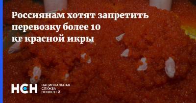 Россиянам хотят запретить перевозку более 10 кг красной икры