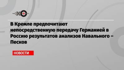 В Кремле предпочитают непосредственную передачу Германией в Россию результатов анализов Навального – Песков