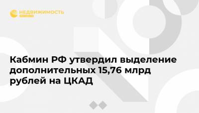 Кабмин РФ утвердил выделение дополнительных 15,76 млрд рублей на ЦКАД