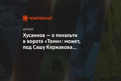 Хусаинов — о пенальти в ворота «Томи»: может, под Сашу Кержакова расчищают площадку