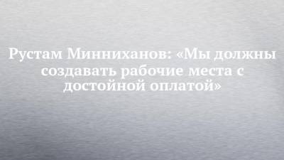 Рустам Минниханов: «Мы должны создавать рабочие места с достойной оплатой»