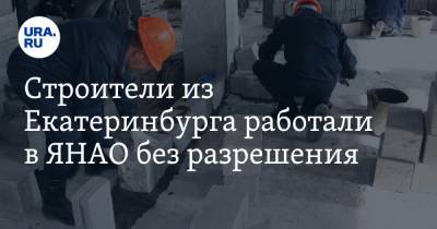 Строители из Екатеринбурга работали в ЯНАО без разрешения