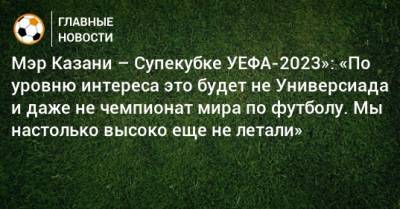 Мэр Казани – Супекубке УЕФА-2023»: «По уровню интереса это будет не Универсиада и даже не чемпионат мира по футболу. Мы настолько высоко еще не летали»