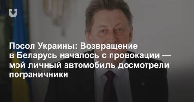 Посол Украины: Возвращение в Беларусь началось с провокации — мой личный автомобиль досмотрели пограничники