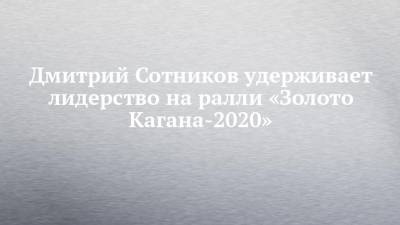 Дмитрий Сотников удерживает лидерство на ралли «Золото Кагана-2020»