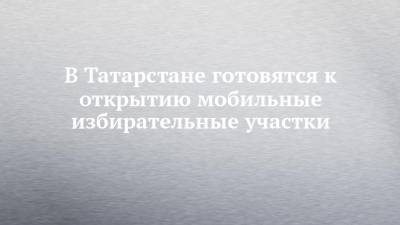 В Татарстане готовятся к открытию мобильные избирательные участки