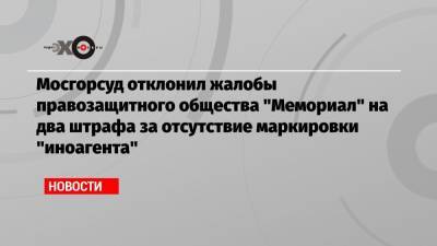 Мосгорсуд отклонил жалобы правозащитного общества «Мемориал» на два штрафа за отсутствие маркировки «иноагента»