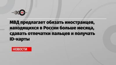 МВД предлагает обязать иностранцев, находящихся в России больше месяца, сдавать отпечатки пальцев и получать ID-карты