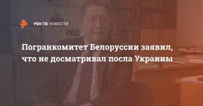 Погранкомитет Белоруссии заявил, что не досматривал посла Украины