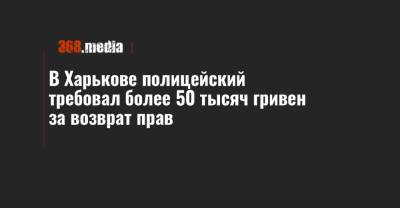 В Харькове полицейский требовал более 50 тысяч гривен за возврат прав