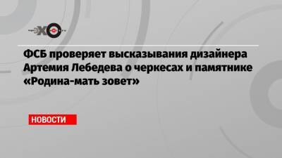 ФСБ проверяет высказывания дизайнера Артемия Лебедева о черкесах и памятнике «Родина-мать зовет»