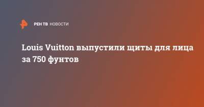 Louis Vuitton выпустили щиты для лица за 750 фунтов