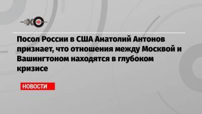 Посол России в США Анатолий Антонов признает, что отношения между Москвой и Вашингтоном находятся в глубоком кризисе