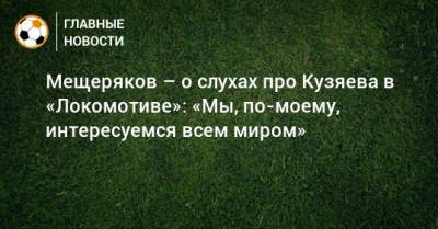 Мещеряков – о слухах про Кузяева в «Локомотиве»: «Мы, по-моему, интересуемся всем миром»