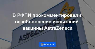 В РФПИ прокомментировали возобновление испытаний вакцины AstraZeneca