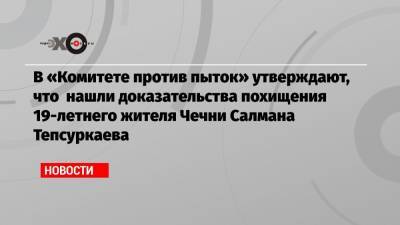 В «Комитете против пыток» утверждают, что нашли доказательства похищения 19-летнего жителя Чечни Салмана Тепсуркаева