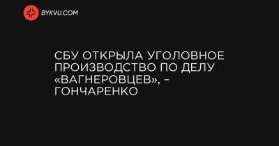 СБУ открыла уголовное производство по делу «вагнеровцев», – Гончаренко