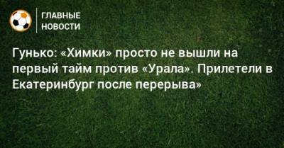 Гунько: «Химки» просто не вышли на первый тайм против «Урала». Прилетели в Екатеринбург после перерыва»