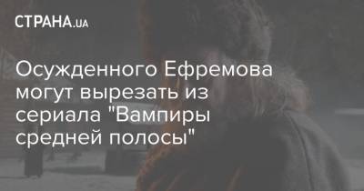 Осужденного Ефремова могут вырезать из сериала "Вампиры средней полосы"