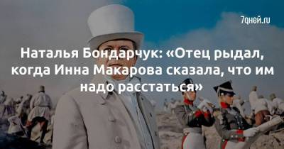 Наталья Бондарчук: «Отец рыдал, когда Инна Макарова сказала, что им надо расстаться»