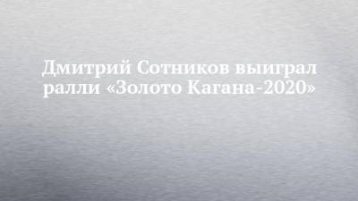 Дмитрий Сотников выиграл ралли «Золото Кагана-2020»