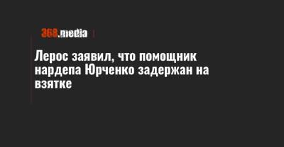 Лерос заявил, что помощник нардепа Юрченко задержан на взятке