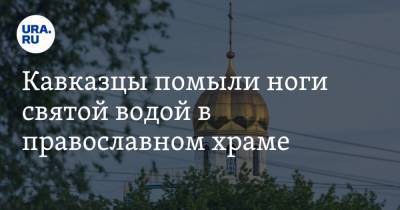 Кавказцы помыли ноги святой водой в православном храме. ВИДЕО