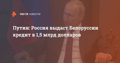 Путин: Россия выдаст Белоруссии кредит в 1,5 млрд долларов