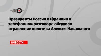 Президенты России и Франции в телефонном разговоре обсудили отравление политика Алексея Навального