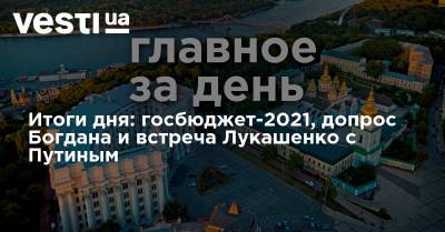 Итоги дня: госбюджет-2021, допрос Богдана и встреча Лукашенко с Путиным