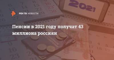 Пенсии в 2021 году получат 43 миллиона россиян