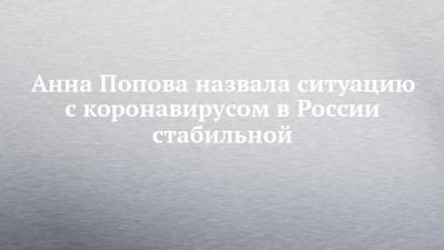 Анна Попова назвала ситуацию с коронавирусом в России стабильной