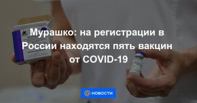 Мурашко: на регистрации в России находятся пять вакцин от COVID-19