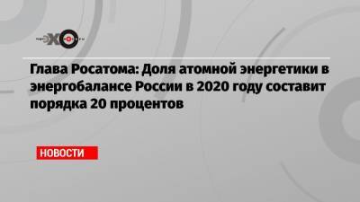 Глава Росатома: Доля атомной энергетики в энергобалансе России в 2020 году составит порядка 20 процентов