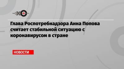 Глава Роспотребнадзора Анна Попова считает стабильной ситуацию с коронавирусом в стране