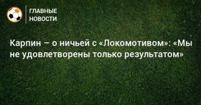 Карпин – о ничьей с «Локомотивом»: «Мы не удовлетворены только результатом»