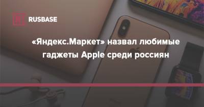«Яндекс.Маркет» назвал любимые гаджеты Apple среди россиян