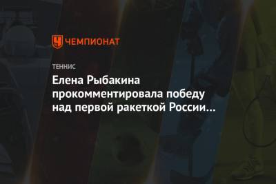 Елена Рыбакина прокомментировала победу над первой ракеткой России на турнире в Риме