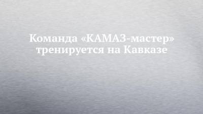 Команда «КАМАЗ-мастер» тренируется на Кавказе