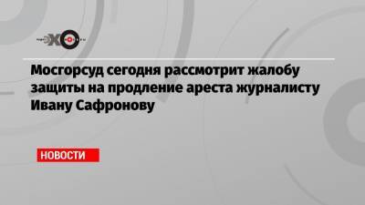 Мосгорсуд сегодня рассмотрит жалобу защиты на продление ареста журналисту Ивану Сафронову