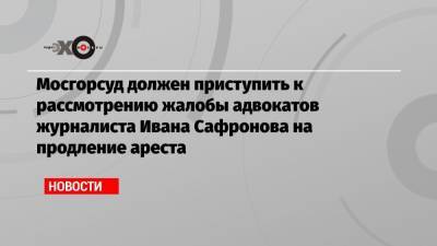 Мосгорсуд должен приступить к рассмотрению жалобы адвокатов журналиста Ивана Сафронова на продление ареста
