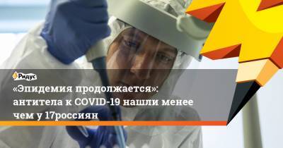 «Эпидемия продолжается»: антитела к COVID-19 нашли менее чем у 17% россиян