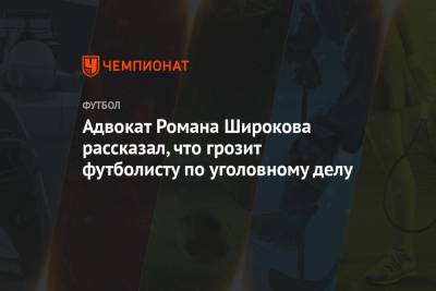 Адвокат Романа Широкова рассказал, что грозит футболисту по уголовному делу