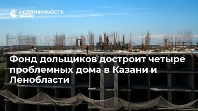Фонд дольщиков достроит четыре проблемных дома в Казани и Ленобласти