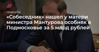«Собеседник» нашел у матери министра Мантурова особняк в Подмосковье за 5 млрд рублей