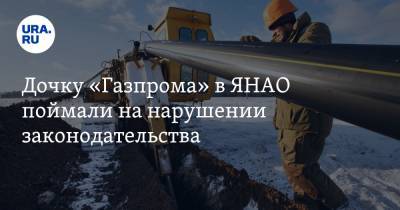 Дочку «Газпрома» в ЯНАО поймали на нарушении законодательства